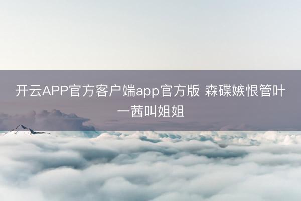 开云APP官方客户端app官方版 森碟嫉恨管叶一茜叫姐姐