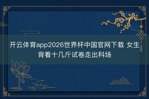 开云体育app2026世界杯中国官网下载 女生背着十几斤试卷走出科场