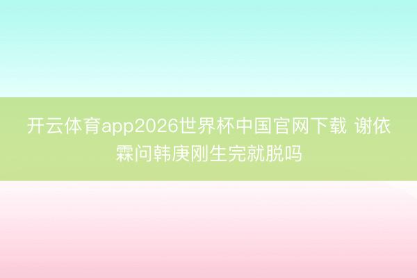 开云体育app2026世界杯中国官网下载 谢依霖问韩庚刚生完就脱吗