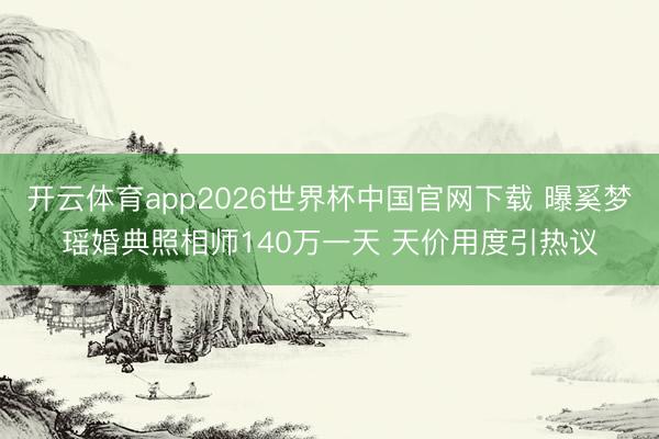 开云体育app2026世界杯中国官网下载 曝奚梦瑶婚典照相师140万一天 天价用度引热议