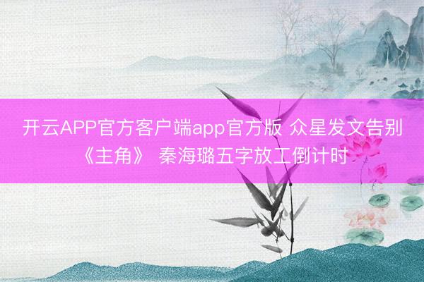 开云APP官方客户端app官方版 众星发文告别《主角》 秦海璐五字放工倒计时