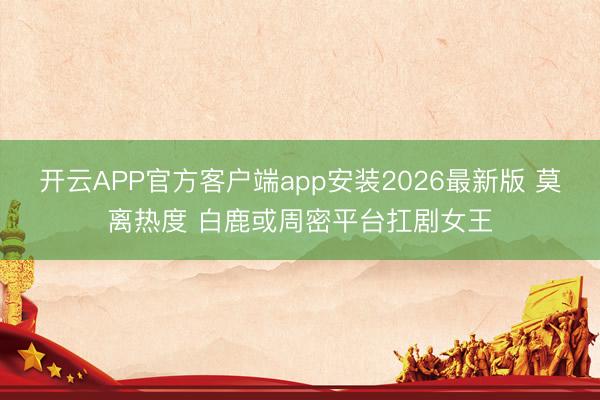 开云APP官方客户端app安装2026最新版 莫离热度 白鹿或周密平台扛剧女王