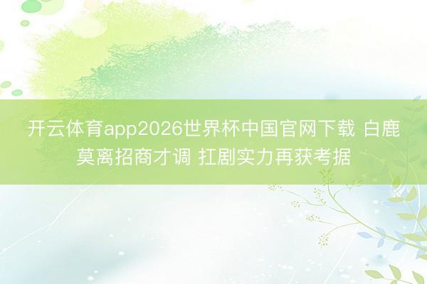 开云体育app2026世界杯中国官网下载 白鹿莫离招商才调 扛剧实力再获考据