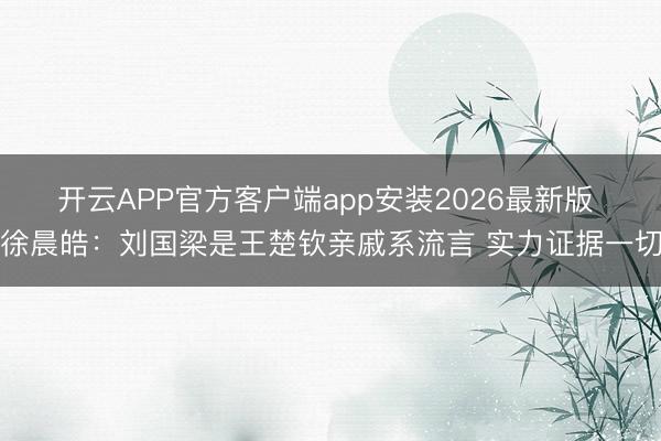 开云APP官方客户端app安装2026最新版 徐晨皓：刘国梁是王楚钦亲戚系流言 实力证据一切