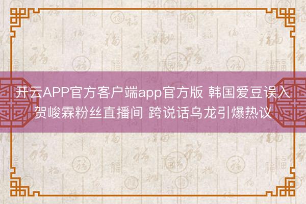 开云APP官方客户端app官方版 韩国爱豆误入贺峻霖粉丝直播间 跨说话乌龙引爆热议