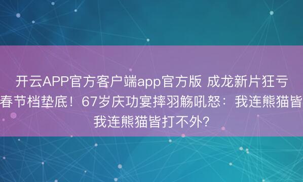 开云APP官方客户端app官方版 成龙新片狂亏1.1亿,春节档垫底!67岁庆功宴摔羽觞吼怒:我连熊猫皆打不外?