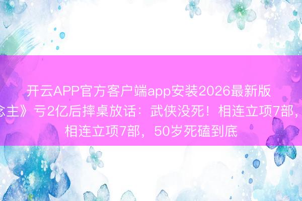 开云APP官方客户端app安装2026最新版 吴京《镖东说念主》亏2亿后摔桌放话：武侠没死！相连立项7部，50岁死磕到底