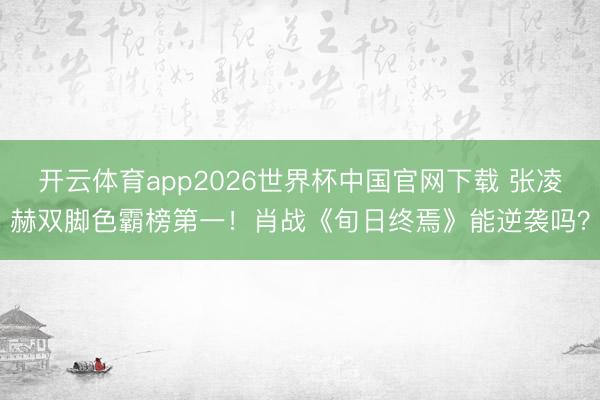 开云体育app2026世界杯中国官网下载 张凌赫双脚色霸榜第一！肖战《旬日终焉》能逆袭吗？