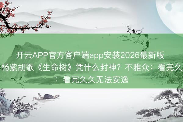 开云APP官方客户端app安装2026最新版 口碑炸裂！杨紫胡歌《生命树》凭什么封神？不雅众：看完久久无法安逸