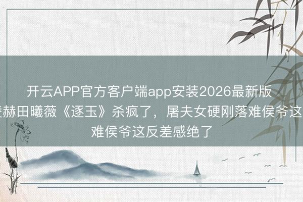 开云APP官方客户端app安装2026最新版 炸裂!张凌赫田曦薇《逐玉》杀疯了,屠夫女硬刚落难侯爷这反差感绝了