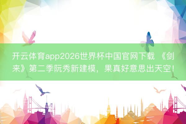 开云体育app2026世界杯中国官网下载 《剑来》第二季阮秀新建模，果真好意思出天空！