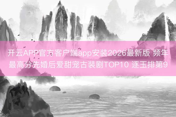 开云APP官方客户端app安装2026最新版 频年最高分先婚后爱甜宠古装剧TOP10 逐玉排第9
