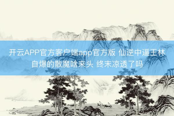 开云APP官方客户端app官方版 仙逆中逼王林自爆的散魔啥来头 终末凉透了吗