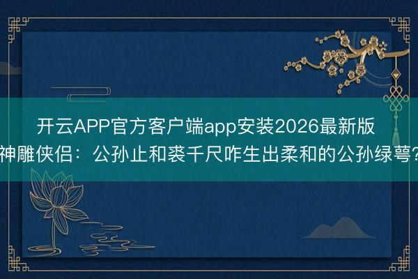 开云APP官方客户端app安装2026最新版 神雕侠侣：公孙止和裘千尺咋生出柔和的公孙绿萼？