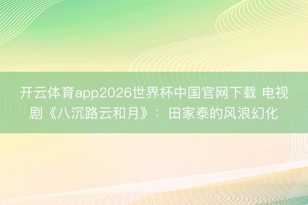 开云体育app2026世界杯中国官网下载 电视剧《八沉路云和月》:田家泰的风浪幻化