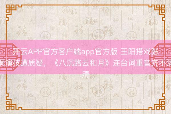 开云APP官方客户端app官方版 王阳搭戏张桐演技遭质疑,《八沉路云和月》连台词重音齐不清