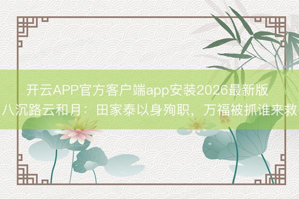 开云APP官方客户端app安装2026最新版 八沉路云和月：田家泰以身殉职，万福被抓谁来救