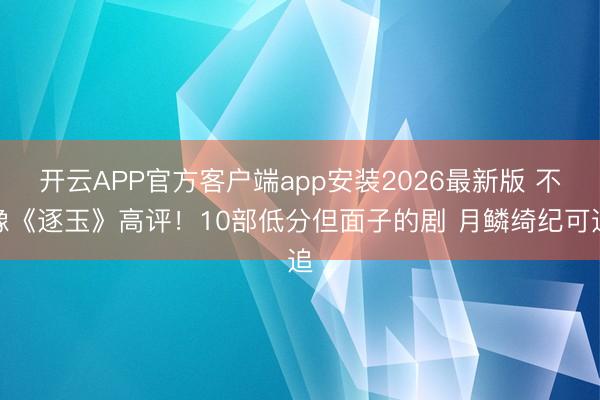 开云APP官方客户端app安装2026最新版 不像《逐玉》高评！10部低分但面子的剧 月鳞绮纪可追