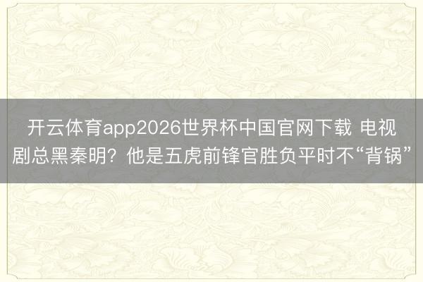 开云体育app2026世界杯中国官网下载 电视剧总黑秦明？他是五虎前锋官胜负平时不“背锅”