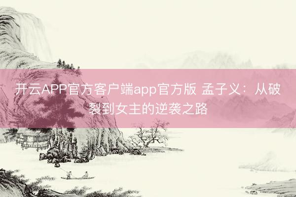 开云APP官方客户端app官方版 孟子义：从破裂到女主的逆袭之路