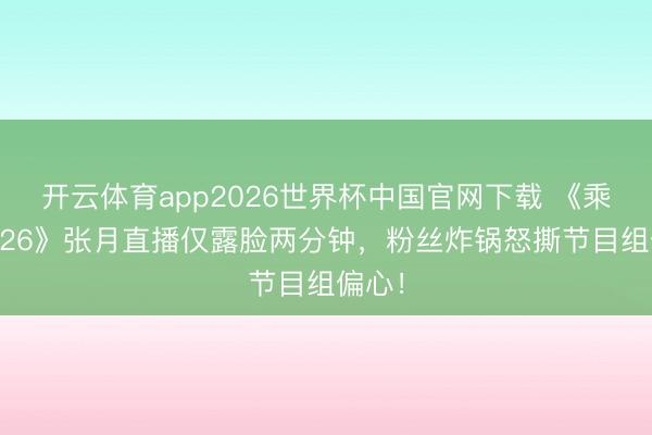 开云体育app2026世界杯中国官网下载 《乘风2026》张月直播仅露脸两分钟,粉丝炸锅怒撕节目组偏心!