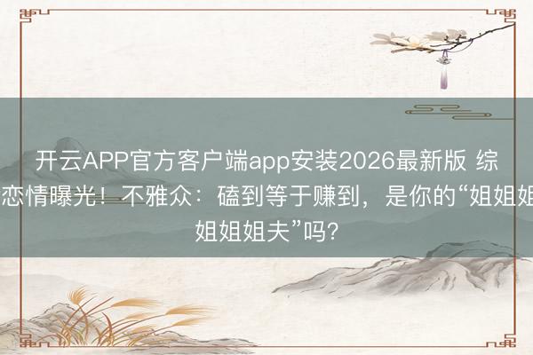 开云APP官方客户端app安装2026最新版 综艺副CP恋情曝光!不雅众:磕到等于赚到,是你的“姐姐姐夫”吗?