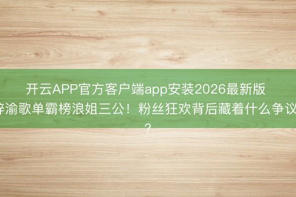 开云APP官方客户端app安装2026最新版 梓渝歌单霸榜浪姐三公！粉丝狂欢背后藏着什么争议？