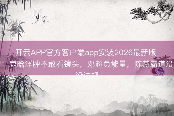 开云APP官方客户端app安装2026最新版 五哈:鹿晗浮肿不敢看镜头,邓超负能量,陈赫霸道没法规