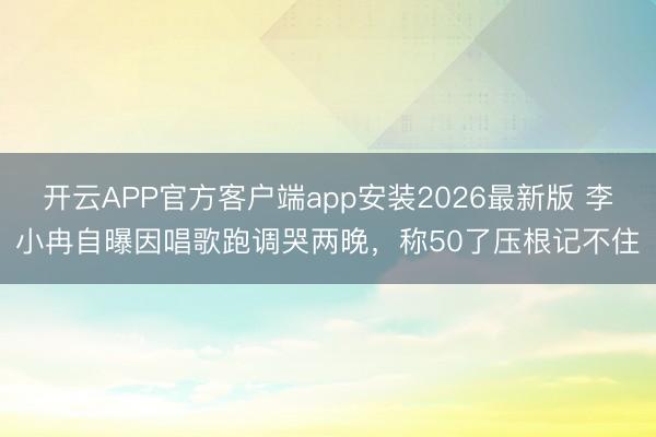 开云APP官方客户端app安装2026最新版 李小冉自曝因唱歌跑调哭两晚,称50了压根记不住
