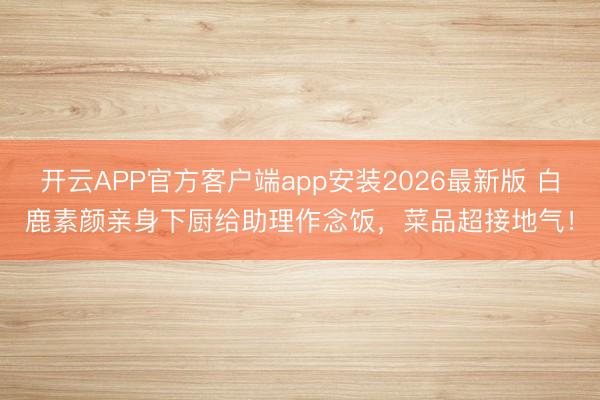 开云APP官方客户端app安装2026最新版 白鹿素颜亲身下厨给助理作念饭，菜品超接地气！