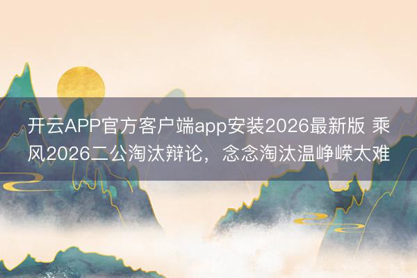开云APP官方客户端app安装2026最新版 乘风2026二公淘汰辩论，念念淘汰温峥嵘太难