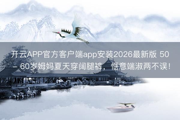 开云APP官方客户端app安装2026最新版 50 - 60岁姆妈夏天穿阔腿裤,惬意端淑两不误!