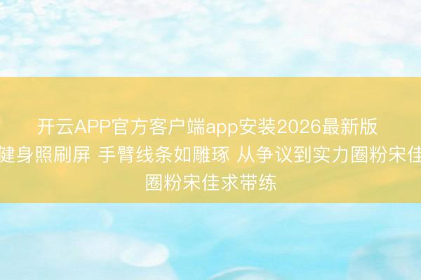 开云APP官方客户端app安装2026最新版 钟楚曦健身照刷屏 手臂线条如雕琢 从争议到实力圈粉宋佳求带练