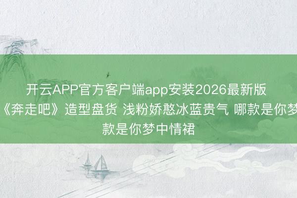 开云APP官方客户端app安装2026最新版 孟子义《奔走吧》造型盘货 浅粉娇憨冰蓝贵气 哪款是你梦中情裙