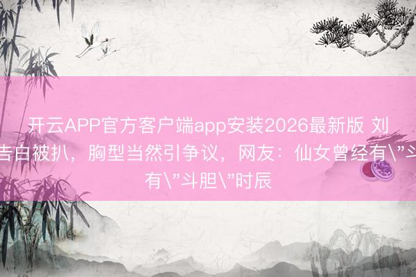 开云APP官方客户端app安装2026最新版 刘亦菲内衣告白被扒，胸型当然引争议，网友：仙女曾经有