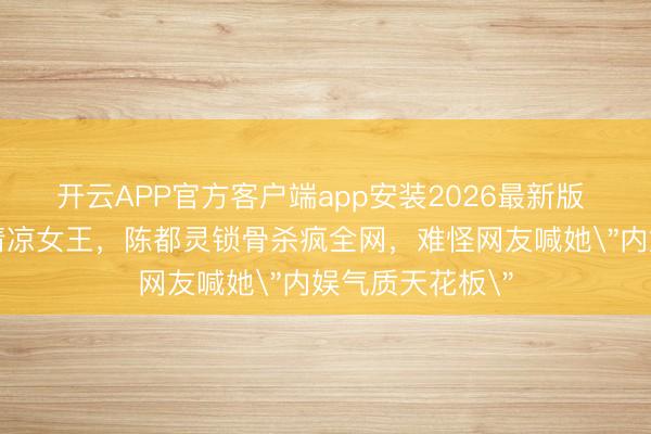 开云APP官方客户端app安装2026最新版 从清纯校花到清凉女王，陈都灵锁骨杀疯全网，难怪网友喊她