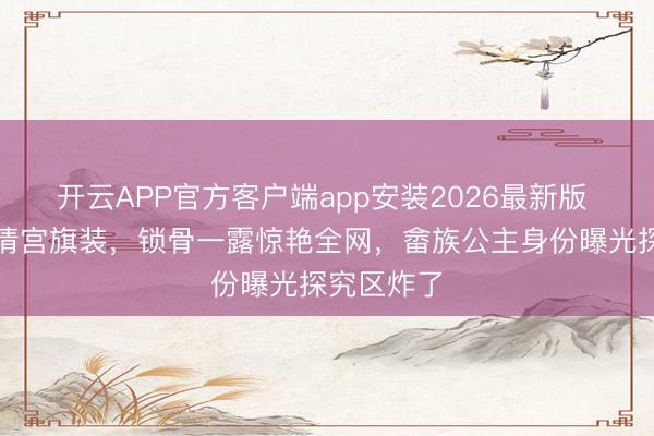 开云APP官方客户端app安装2026最新版 浣碧摘下清宫旗装，锁骨一露惊艳全网，畲族公主身份曝光探究区炸了
