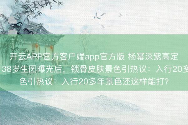 开云APP官方客户端app官方版 杨幂深紫高定战胜杀疯微博之夜！38岁生图曝光后，锁骨皮肤景色引热议：入行20多年景色还这样能打？
