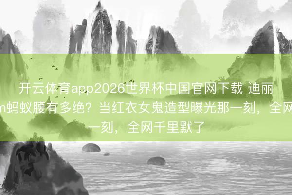 开云体育app2026世界杯中国官网下载 迪丽热巴56cm蚂蚁腰有多绝？当红衣女鬼造型曝光那一刻，全网千里默了