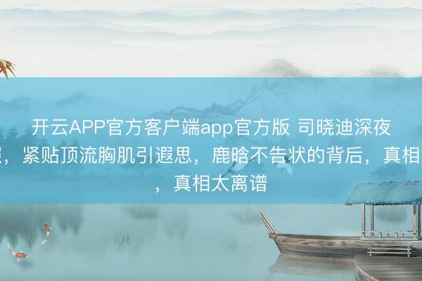 开云APP官方客户端app官方版 司晓迪深夜晒床照,紧贴顶流胸肌引遐思,鹿晗不告状的背后,真相太离谱