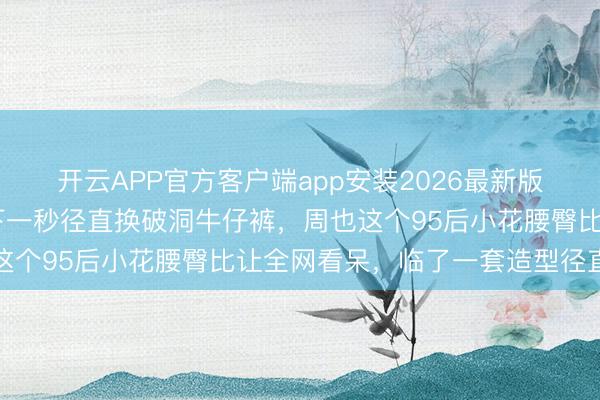 开云APP官方客户端app安装2026最新版 穿高定纱裙惊艳红毯下一秒径直换破洞牛仔裤，周也这个95后小花腰臀比让全网看呆，临了一套造型径直封神