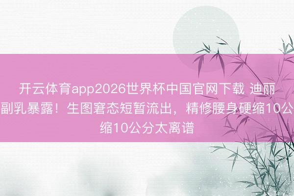 开云体育app2026世界杯中国官网下载 迪丽热巴红毯副乳暴露！生图窘态短暂流出，精修腰身硬缩10公分太离谱