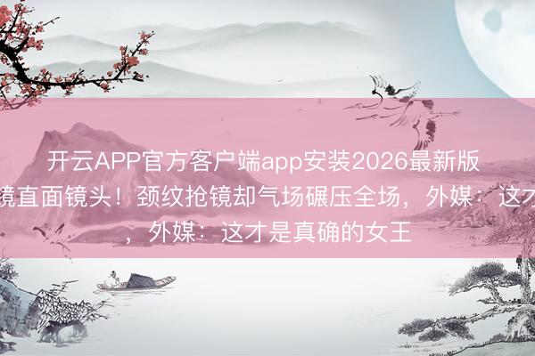 开云APP官方客户端app安装2026最新版 巩俐戛纳零滤镜直面镜头!颈纹抢镜却气场碾压全场,外媒:这才是真确的女王