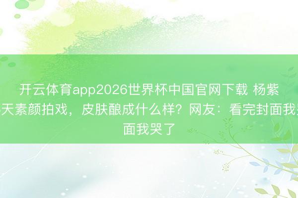 开云体育app2026世界杯中国官网下载 杨紫186天素颜拍戏,皮肤酿成什么样?网友:看完封面我哭了