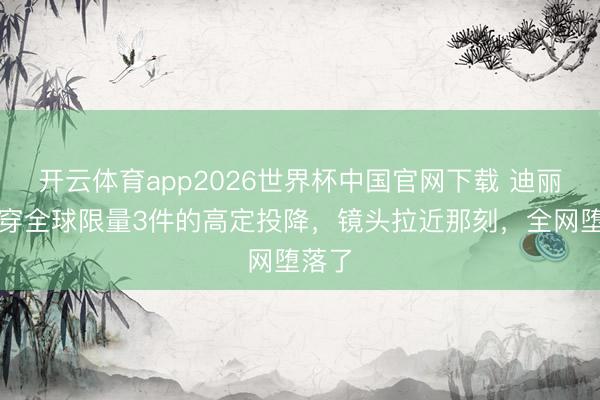 开云体育app2026世界杯中国官网下载 迪丽热巴穿全球限量3件的高定投降，镜头拉近那刻，全网堕落了