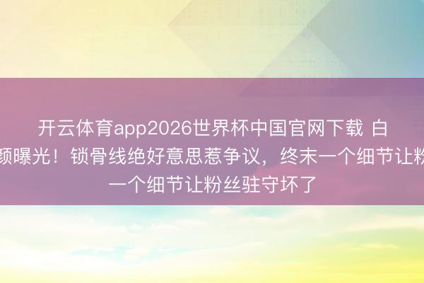 开云体育app2026世界杯中国官网下载 白鹿大顶光素颜曝光！锁骨线绝好意思惹争议，终末一个细节让粉丝驻守坏了