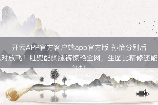 开云APP官方客户端app官方版 孙怡分别后绝对放飞！肚兜配阔腿裤惊艳全网，生图比精修还能打