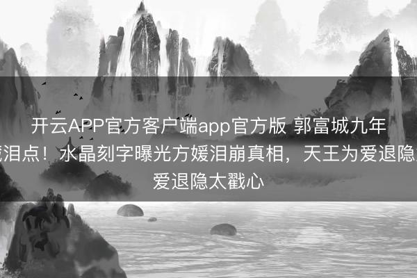开云APP官方客户端app官方版 郭富城九年婚配藏泪点！水晶刻字曝光方媛泪崩真相，天王为爱退隐太戳心