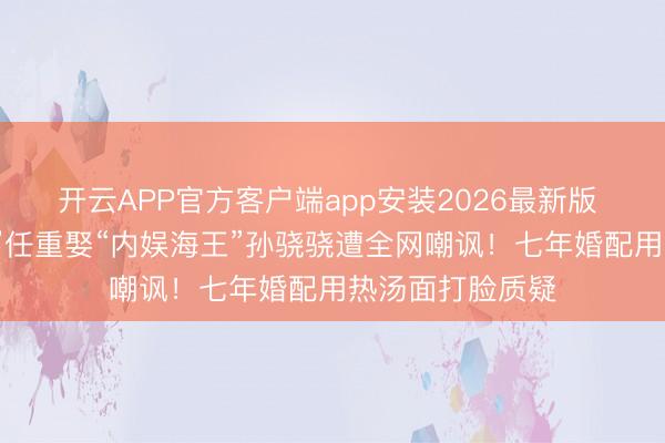 开云APP官方客户端app安装2026最新版 “解释东说念主”任重娶“内娱海王”孙骁骁遭全网嘲讽！七年婚配用热汤面打脸质疑