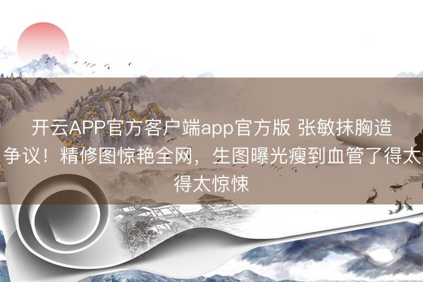 开云APP官方客户端app官方版 张敏抹胸造型引争议！精修图惊艳全网，生图曝光瘦到血管了得太惊悚